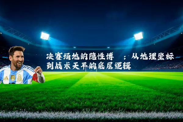 决赛场地的隐性博弈:从地理坐标到战术天平的底层逻辑